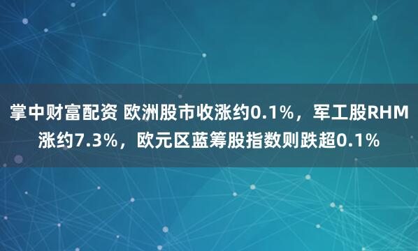 掌中财富配资 欧洲股市收涨约0.1%，军工股RHM涨约7.3%，欧元区蓝筹股指数则跌超0.1%