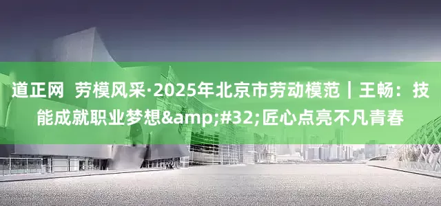 道正网  劳模风采·2025年北京市劳动模范｜王畅：技能成就职业梦想&#32;匠心点亮不凡青春