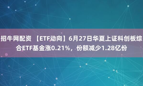 招牛网配资 【ETF动向】6月27日华夏上证科创板综合ETF基金涨0.21%，份额减少1.28亿份