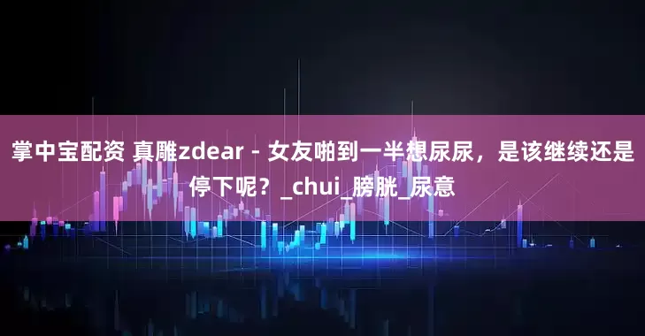 掌中宝配资 真雕zdear - 女友啪到一半想尿尿，是该继续还是停下呢？_chui_膀胱_尿意