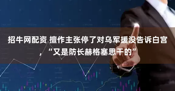 招牛网配资 擅作主张停了对乌军援没告诉白宫，“又是防长赫格塞思干的”