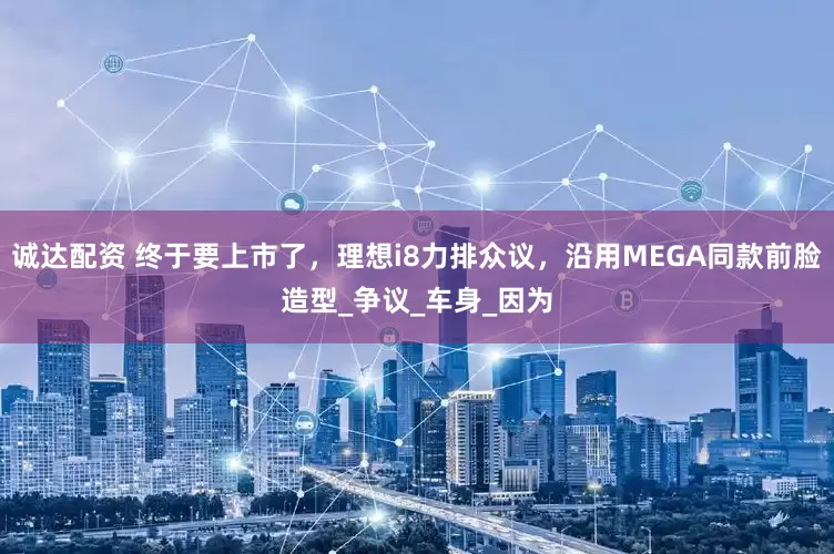 诚达配资 终于要上市了，理想i8力排众议，沿用MEGA同款前脸造型_争议_车身_因为