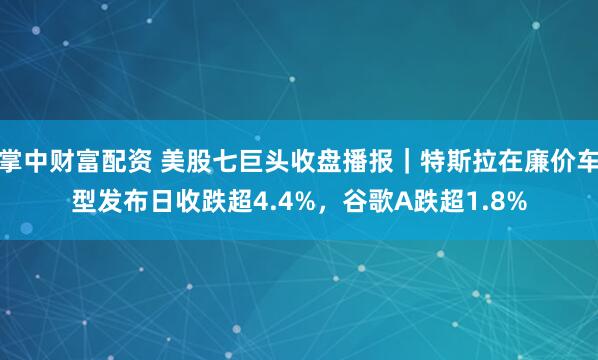 掌中财富配资 美股七巨头收盘播报｜特斯拉在廉价车型发布日收跌超4.4%，谷歌A跌超1.8%