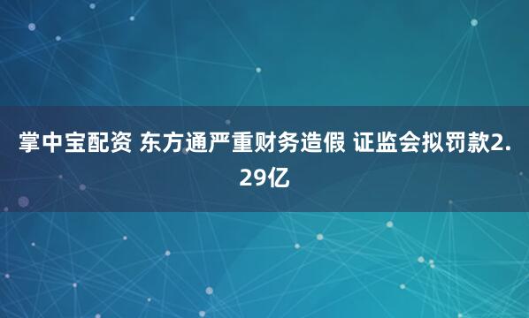 掌中宝配资 东方通严重财务造假 证监会拟罚款2.29亿
