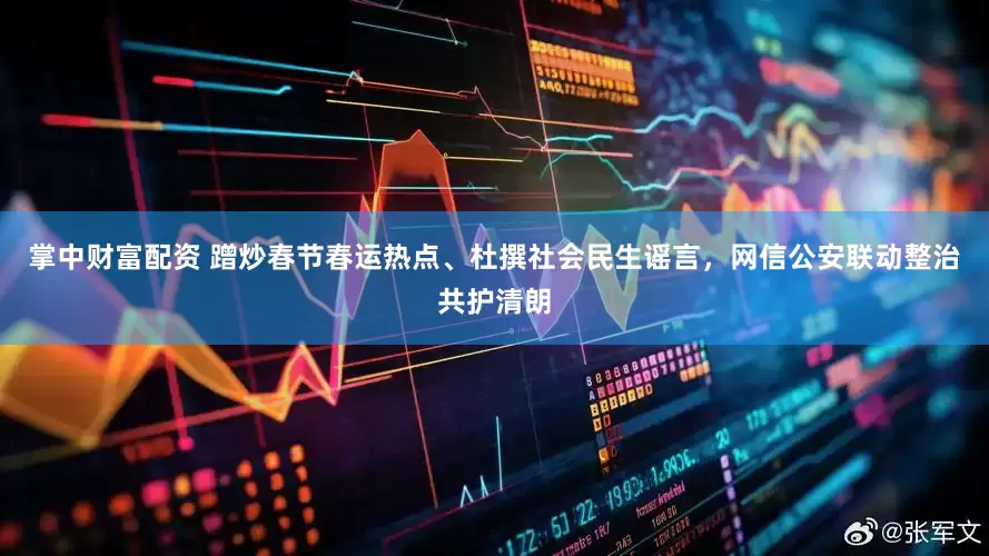 掌中财富配资 蹭炒春节春运热点、杜撰社会民生谣言，网信公安联动整治共护清朗