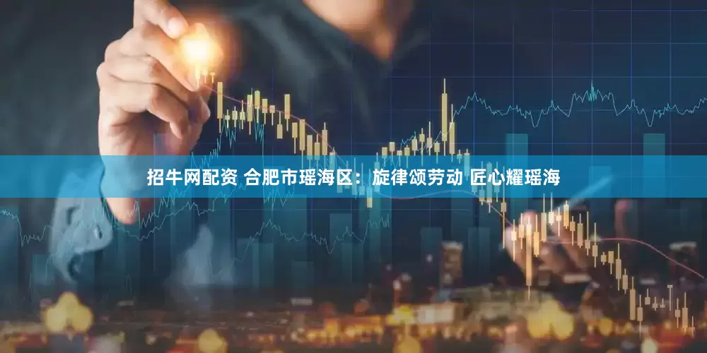 招牛网配资 合肥市瑶海区：旋律颂劳动 匠心耀瑶海