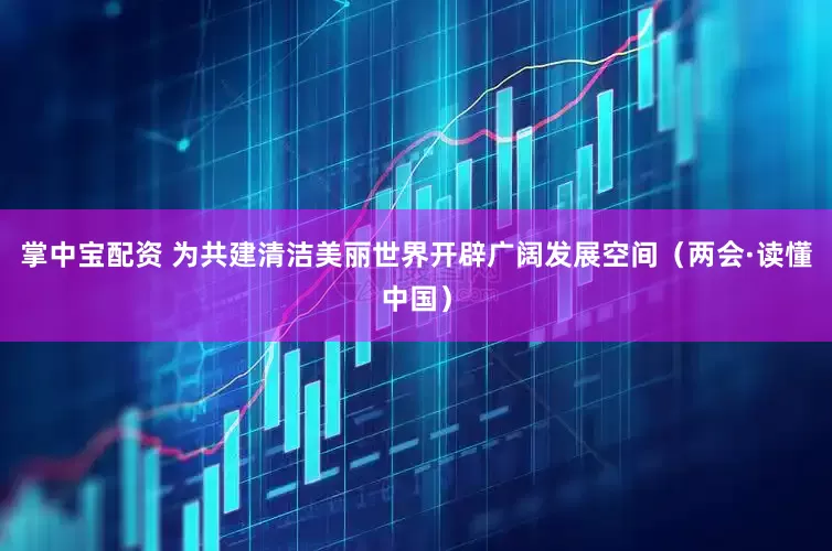 掌中宝配资 为共建清洁美丽世界开辟广阔发展空间（两会·读懂中国）