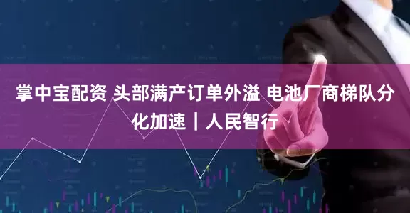 掌中宝配资 头部满产订单外溢 电池厂商梯队分化加速｜人民智行